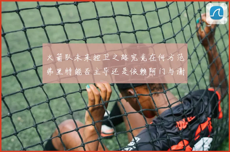 火箭队未来控卫之路究竟在何方范弗里特能否主导还是依赖阿门与谢泼德的表现