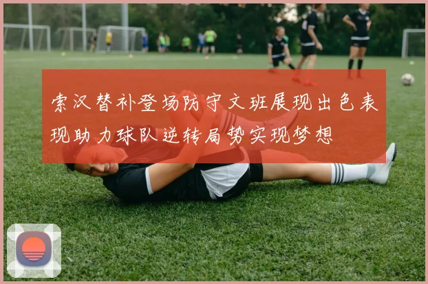 索汉替补登场防守文班展现出色表现助力球队逆转局势实现梦想