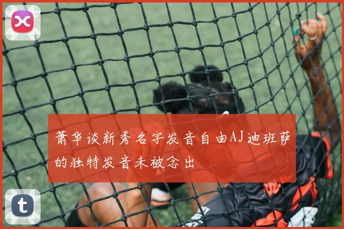 萧华谈新秀名字发音自由AJ迪班萨的独特发音未被念出