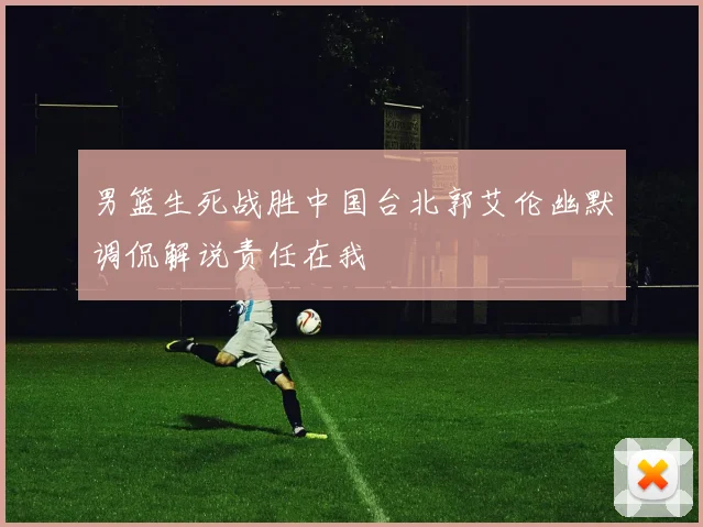 男篮生死战胜中国台北郭艾伦幽默调侃解说责任在我