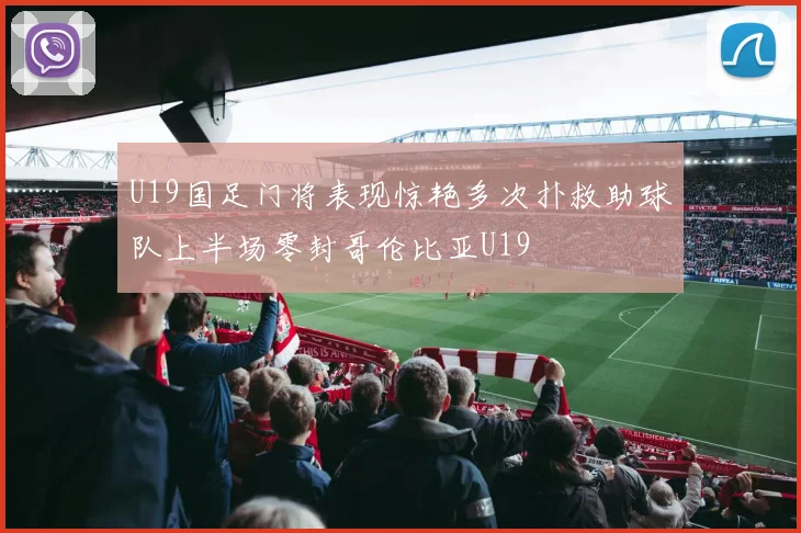 U19国足门将表现惊艳多次扑救助球队上半场零封哥伦比亚U19