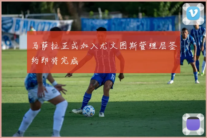 马萨拉正式加入尤文图斯管理层签约即将完成
