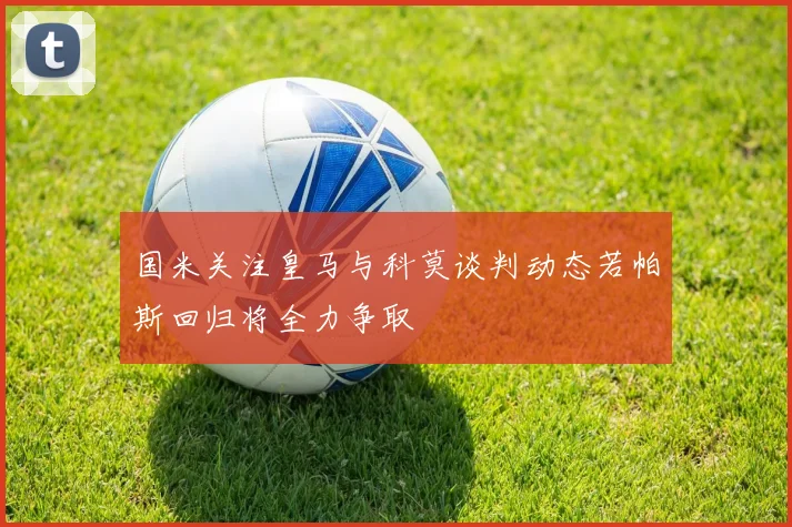 国米关注皇马与科莫谈判动态若帕斯回归将全力争取
