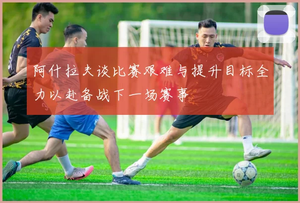 阿什拉夫谈比赛艰难与提升目标全力以赴备战下一场赛事