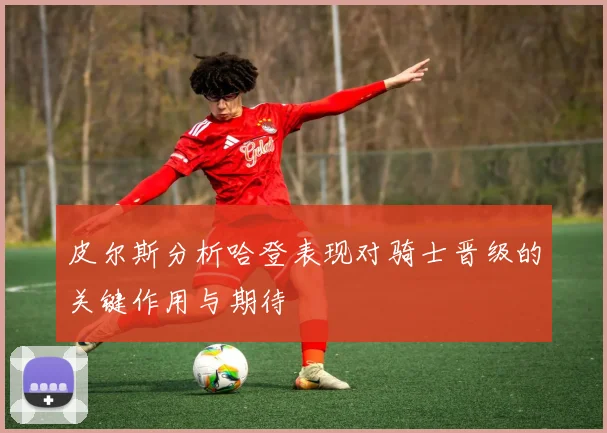 皮尔斯分析哈登表现对骑士晋级的关键作用与期待