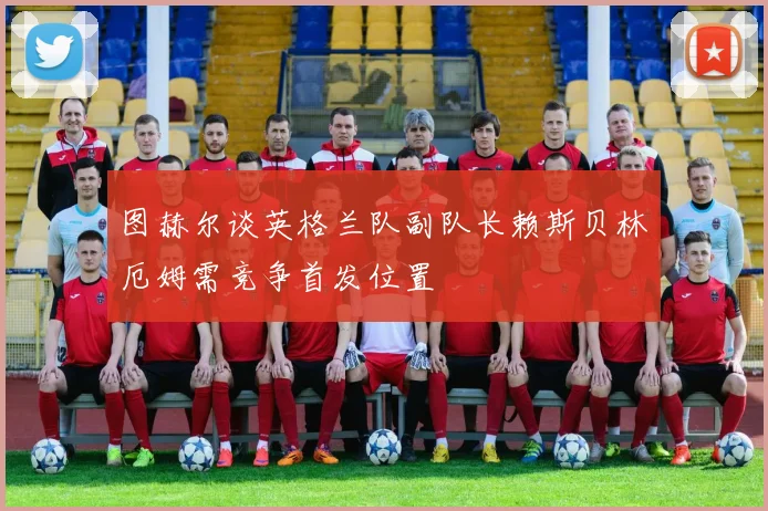 图赫尔谈英格兰队副队长赖斯贝林厄姆需竞争首发位置