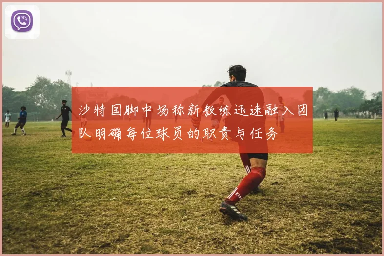 沙特国脚中场称新教练迅速融入团队明确每位球员的职责与任务