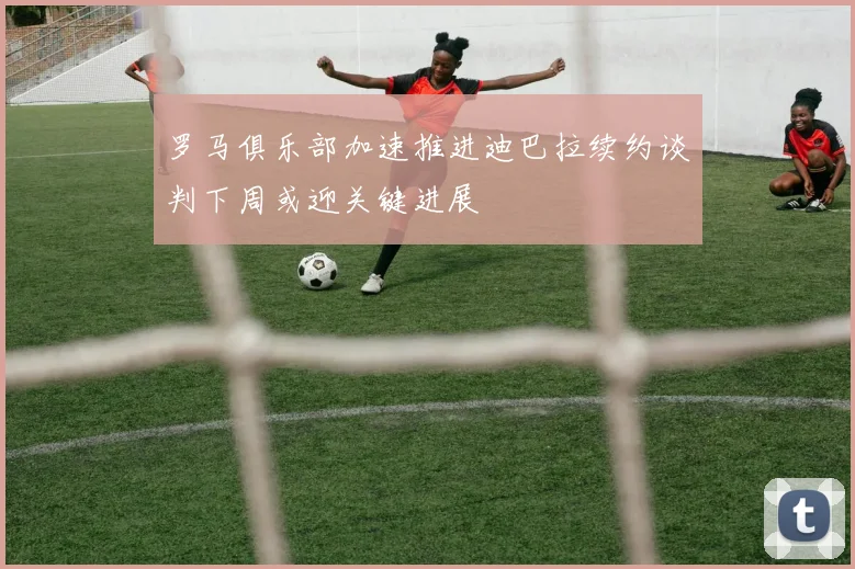 罗马俱乐部加速推进迪巴拉续约谈判下周或迎关键进展
