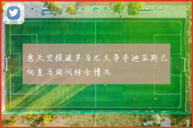 意天空报道罗马尤文争夺迪亚斯已向皇马询问转会情况