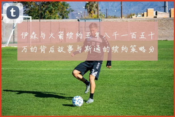 伊森与火箭续约五年八千一百五十万的背后故事与斯通的续约策略分析