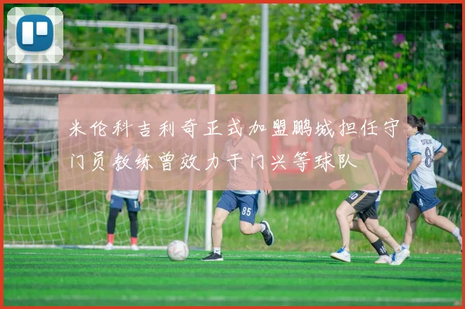 米伦科吉利奇正式加盟鹏城担任守门员教练曾效力于门兴等球队